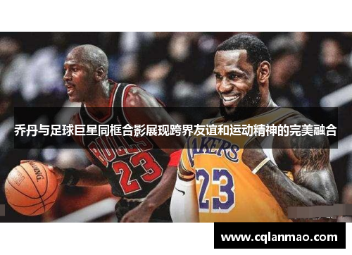 乔丹与足球巨星同框合影展现跨界友谊和运动精神的完美融合