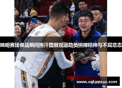 姚明赛场奋战瞬间擦汗图展现运动员拼搏精神与不屈意志